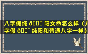 八字假纯 🍀 阳女命怎么样（八字假 🐯 纯阳和普通八字一样）
